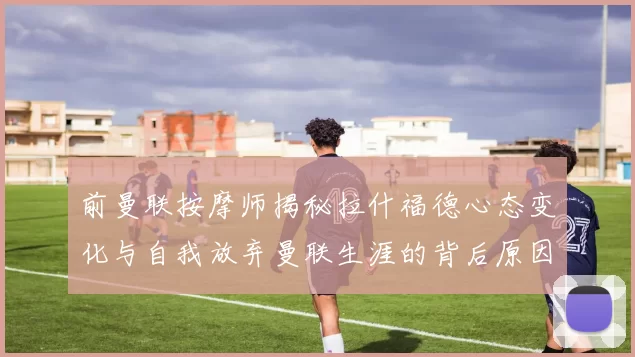前曼联按摩师揭秘拉什福德心态变化与自我放弃曼联生涯的背后原因