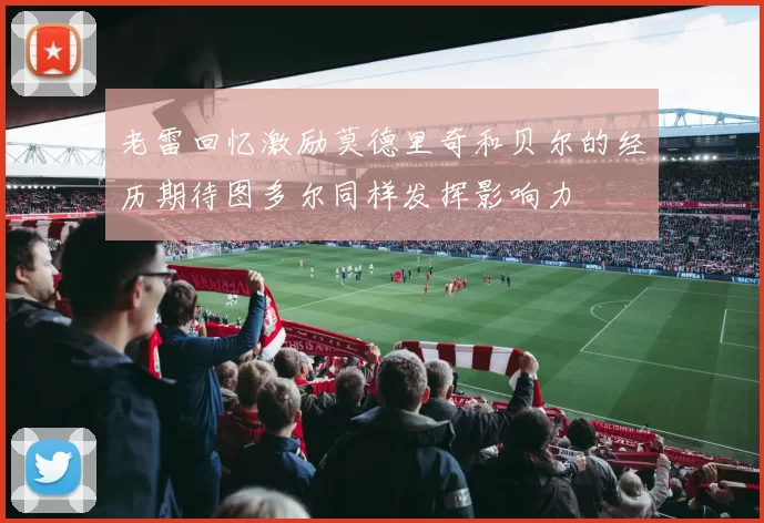 老雷回忆激励莫德里奇和贝尔的经历期待图多尔同样发挥影响力