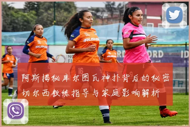 阿斯揭秘库尔图瓦神扑背后的秘密切尔西教练指导与家庭影响解析